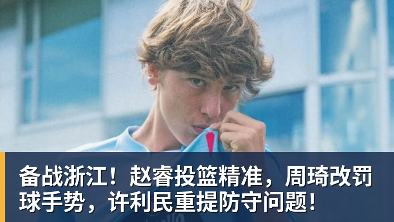 备战浙江!赵睿投篮精准,周琦改罚球手势,许利民重提防守问题!