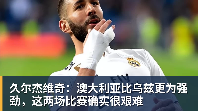 久尔杰维奇：澳大利亚比乌兹更为强劲，这两场比赛确实很艰难