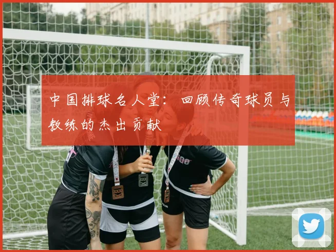中国排球名人堂：回顾传奇球员与教练的杰出贡献